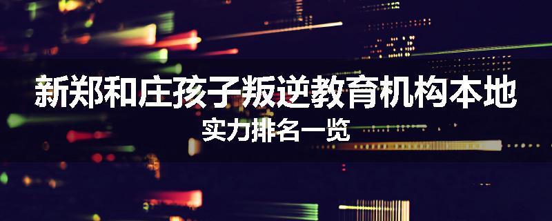新郑和庄孩子叛逆教育机构本地实力排名一览