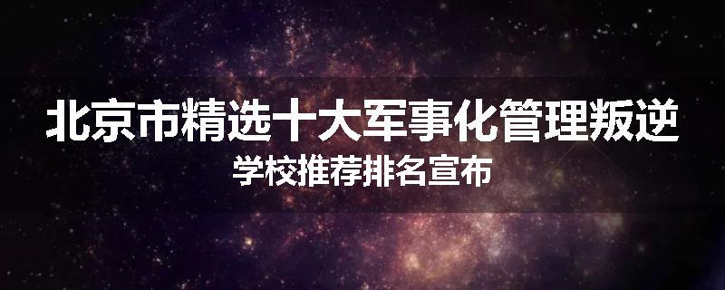 北京市精选十大军事化管理叛逆学校推荐排名宣布