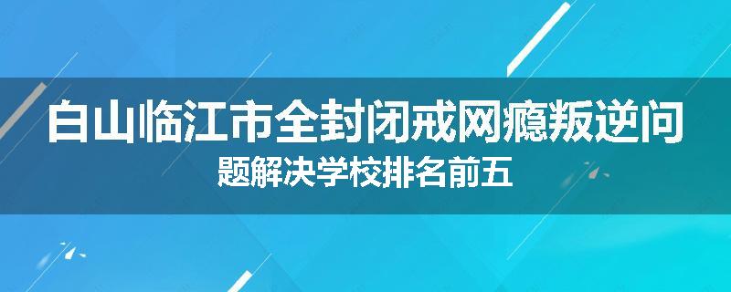 白山临江市全封闭戒网瘾叛逆问题解决学校排名前五