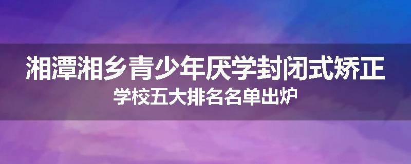 湘潭湘乡青少年厌学封闭式矫正学校五大排名名单出炉