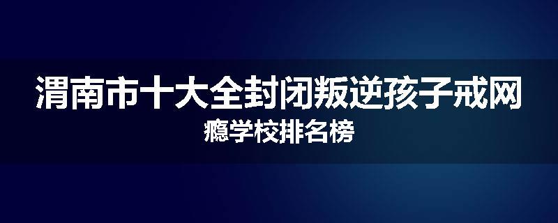 渭南市十大全封闭叛逆孩子戒网瘾学校排名榜