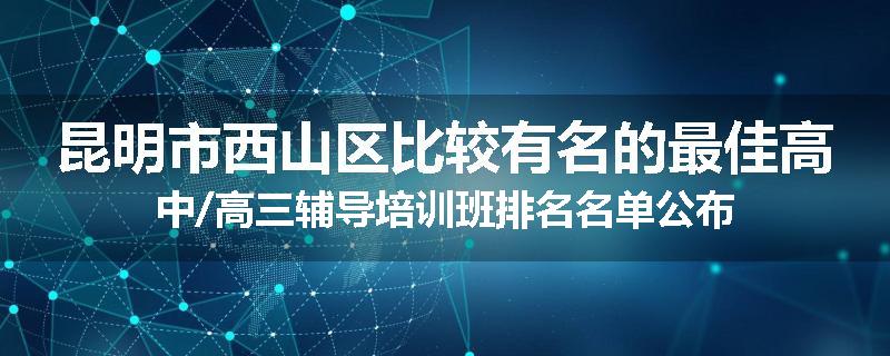 昆明市西山区比较有名的最佳高中/高三辅导培训班排名名单公布
