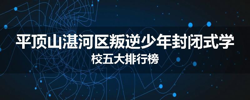 平顶山湛河区叛逆少年封闭式学校五大排行榜
