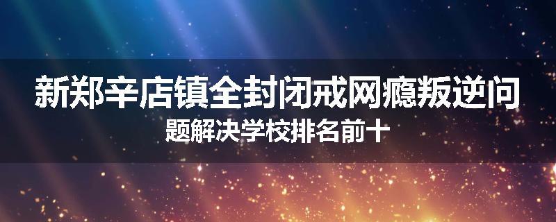 新郑辛店镇全封闭戒网瘾叛逆问题解决学校排名前十