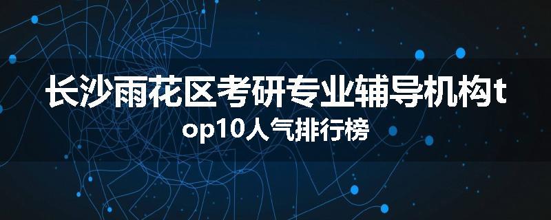 长沙雨花区考研专业辅导机构top10人气排行榜