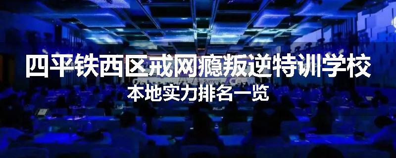 四平铁西区戒网瘾叛逆特训学校本地实力排名一览