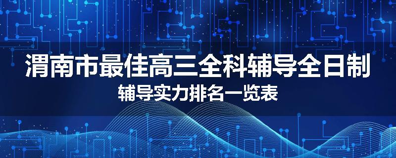 渭南市最佳高三全科辅导全日制辅导实力排名一览表