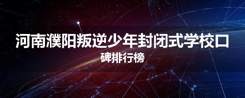 河南濮阳叛逆少年封闭式学校口碑排行榜