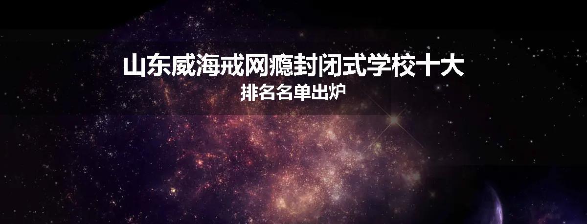 山东威海戒网瘾封闭式学校十大排名名单出炉