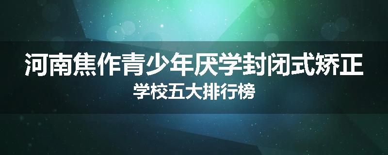 河南焦作青少年厌学封闭式矫正学校五大排行榜