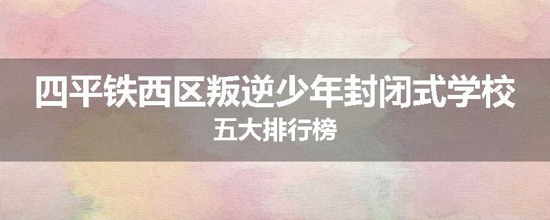 四平铁西区叛逆少年封闭式学校五大排行榜