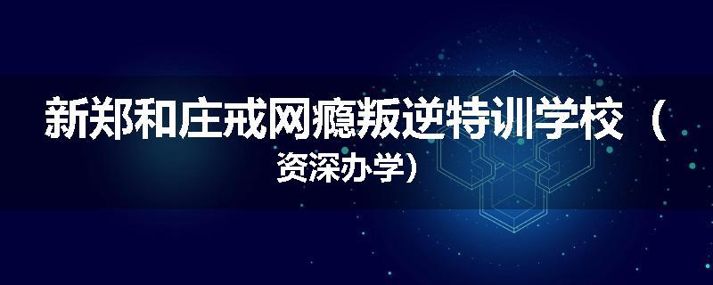 新郑和庄戒网瘾叛逆特训学校(资深办学)