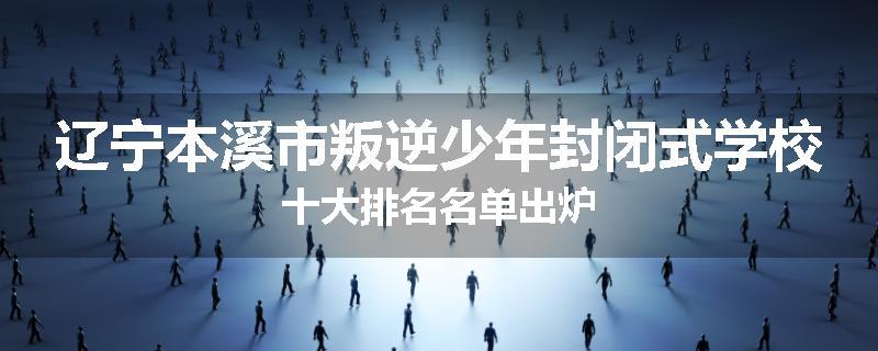 辽宁本溪市叛逆少年封闭式学校十大排名名单出炉