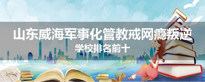 山东威海军事化管教戒网瘾叛逆学校排名前十