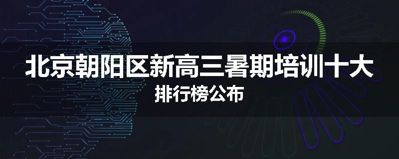 北京朝阳区新高三暑期培训十大排行榜公布