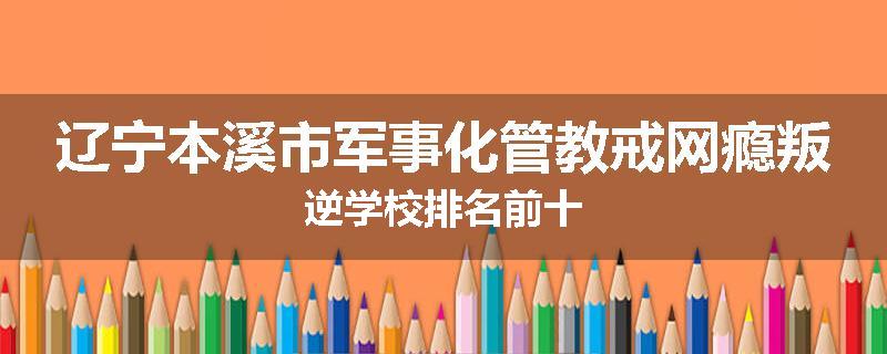 辽宁本溪市军事化管教戒网瘾叛逆学校排名前十