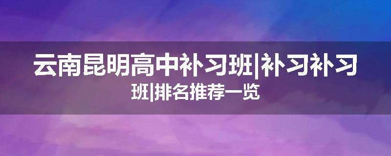 云南昆明高中补习班|补习补习班|排名推荐一览
