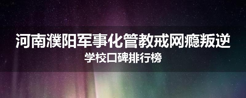 河南濮阳军事化管教戒网瘾叛逆学校口碑排行榜