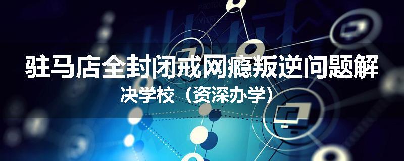 驻马店全封闭戒网瘾叛逆问题解决学校(资深办学)