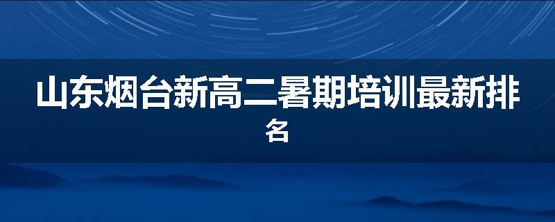 山东烟台新高二暑期培训最新排名
