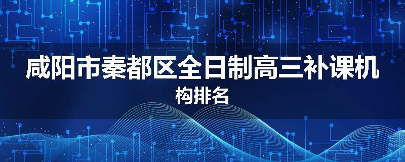 咸阳市秦都区全日制高三补课机构排名