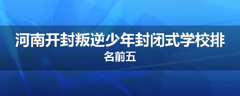 河南开封叛逆少年封闭式学校排名前五