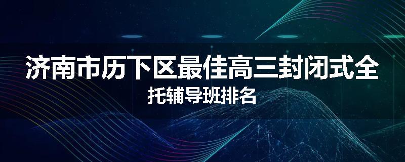 济南市历下区最佳高三封闭式全托辅导班排名