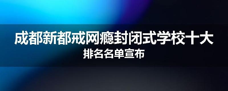 成都新都戒网瘾封闭式学校十大排名名单宣布