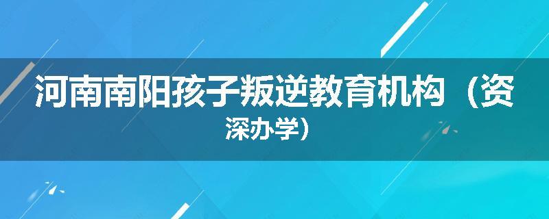 河南南阳孩子叛逆教育机构（资深办学）