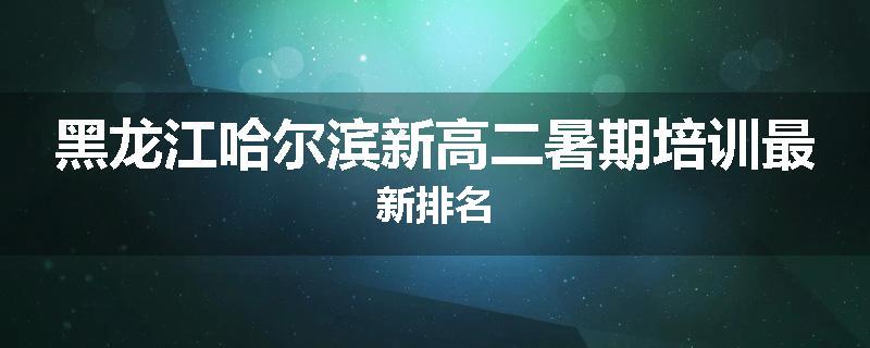 黑龙江哈尔滨新高二暑期培训最新排名