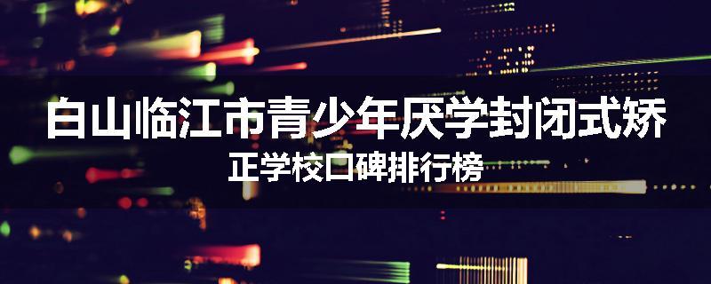 白山临江市青少年厌学封闭式矫正学校口碑排行榜