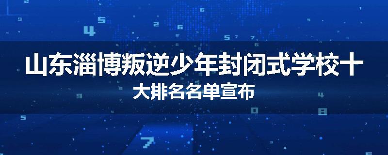 山东淄博叛逆少年封闭式学校十大排名名单宣布