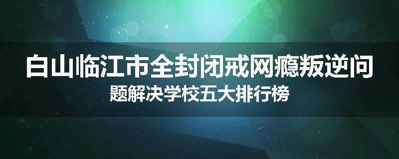 白山临江市全封闭戒网瘾叛逆问题解决学校五大排行榜