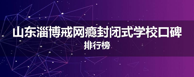 山东淄博戒网瘾封闭式学校口碑排行榜