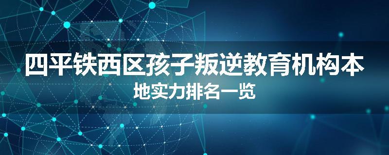 四平铁西区孩子叛逆教育机构本地实力排名一览