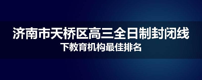 济南市天桥区高三全日制封闭线下教育机构最佳排名