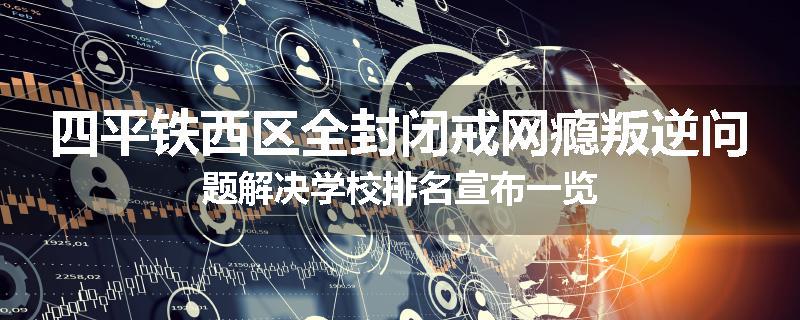四平铁西区全封闭戒网瘾叛逆问题解决学校排名宣布一览