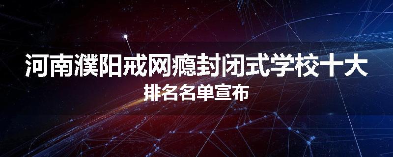 河南濮阳戒网瘾封闭式学校十大排名名单宣布