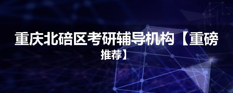 重庆北碚区考研辅导机构【重磅推荐】