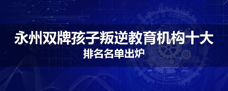 永州双牌孩子叛逆教育机构十大排名名单出炉