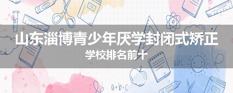 山东淄博青少年厌学封闭式矫正学校排名前十