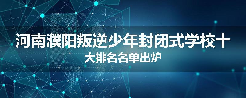 河南濮阳叛逆少年封闭式学校十大排名名单出炉