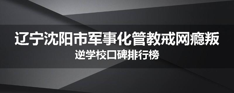 辽宁沈阳市军事化管教戒网瘾叛逆学校口碑排行榜