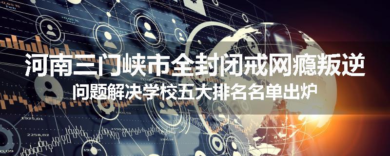 河南三门峡市全封闭戒网瘾叛逆问题解决学校五大排名名单出炉