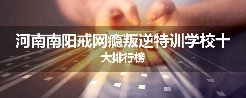 河南南阳戒网瘾叛逆特训学校十大排行榜