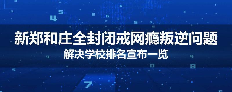 新郑和庄全封闭戒网瘾叛逆问题解决学校排名宣布一览