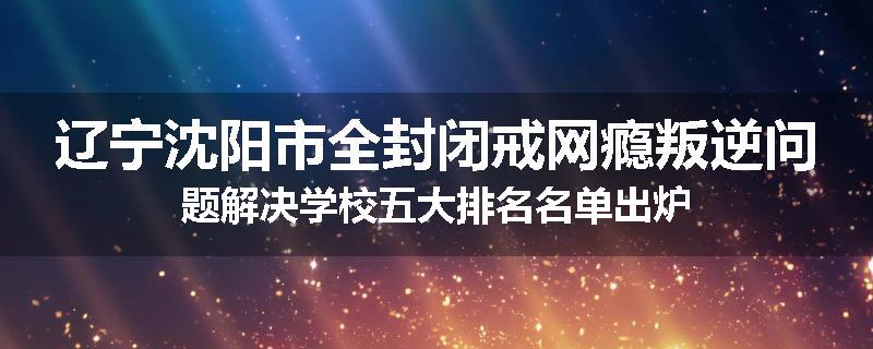辽宁沈阳市全封闭戒网瘾叛逆问题解决学校五大排名名单出炉
