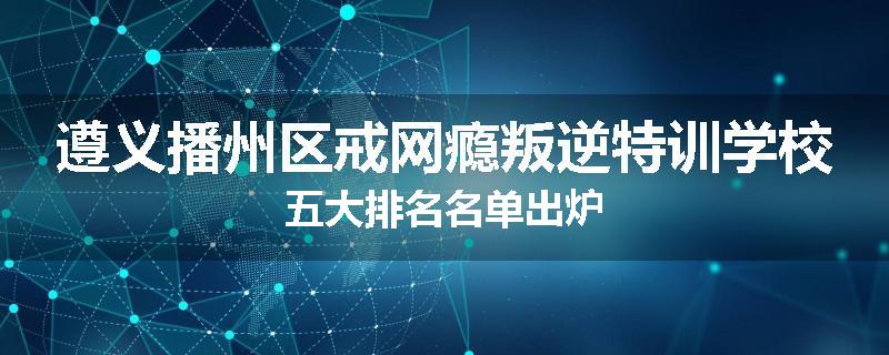 遵义播州区戒网瘾叛逆特训学校五大排名名单出炉