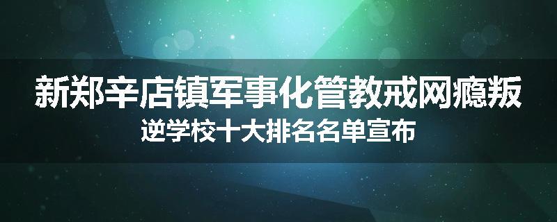 新郑辛店镇军事化管教戒网瘾叛逆学校十大排名名单宣布