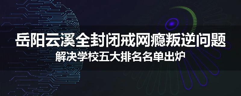 岳阳云溪全封闭戒网瘾叛逆问题解决学校五大排名名单出炉